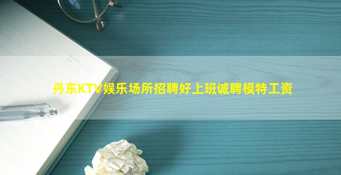丹东KTV娱乐场所招聘好上班诚聘模特工资